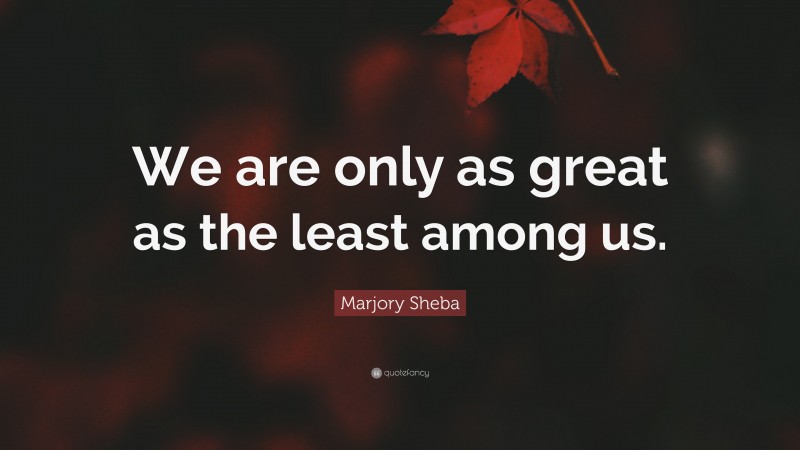 Marjory Sheba Quote: “We are only as great as the least among us.”