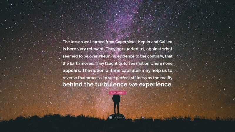 Julian Barbour Quote: “The lesson we learned from Copernicus, Kepler and Galileo is here very relevant. They persuaded us, against what seemed to be overwhelming evidence to the contrary, that the Earth moves. They taught us to see motion where none appears. The notion of time capsules may help us to reverse that process-to see perfect stillness as the reality behind the turbulence we experience.”