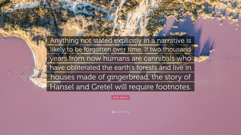 Mark Adams Quote: “Anything not stated explicitly in a narrative is likely to be forgotten over time. If two thousand years from now humans are cannibals who have obliterated the earth’s forests and live in houses made of gingerbread, the story of Hansel and Gretel will require footnotes.”