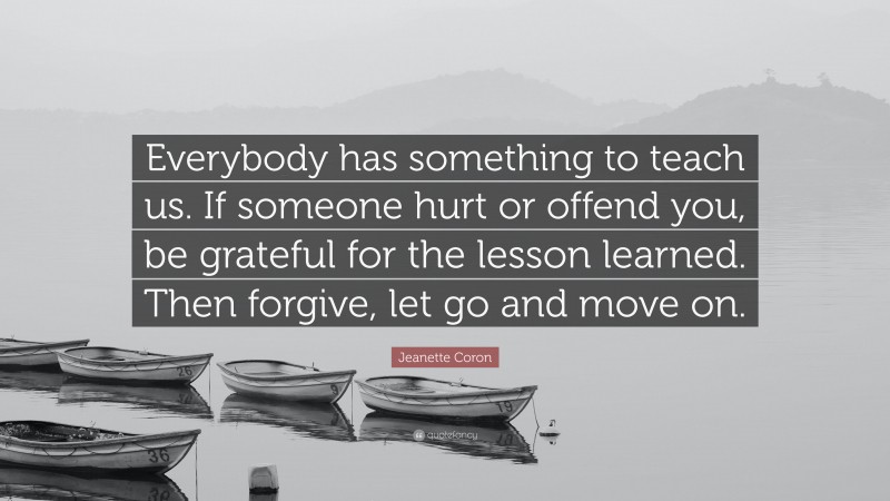 Jeanette Coron Quote: “Everybody has something to teach us. If someone hurt or offend you, be grateful for the lesson learned. Then forgive, let go and move on.”