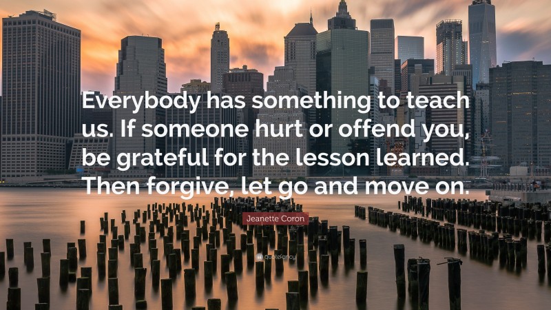 Jeanette Coron Quote: “Everybody has something to teach us. If someone hurt or offend you, be grateful for the lesson learned. Then forgive, let go and move on.”