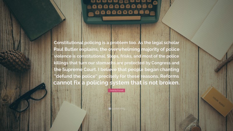 Derecka Purnell Quote: “Constitutional policing is a problem too. As the legal scholar Paul Butler explains, the overwhelming majority of police violence is constitutional. Stops, frisks, and most of the police killings that turn our stomachs are protected by Congress and the Supreme Court. I believe that people began chanting “defund the police” precisely for these reasons. Reforms cannot fix a policing system that is not broken.”