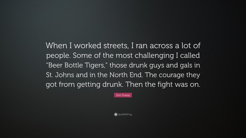 Don Dupay Quote: “When I worked streets, I ran across a lot of people. Some of the most challenging I called “Beer Bottle Tigers,” those drunk guys and gals in St. Johns and in the North End. The courage they got from getting drunk. Then the fight was on.”