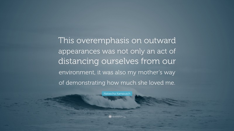 Natascha Kampusch Quote: “This overemphasis on outward appearances was not only an act of distancing ourselves from our environment, it was also my mother’s way of demonstrating how much she loved me.”
