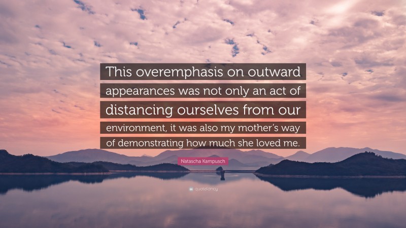 Natascha Kampusch Quote: “This overemphasis on outward appearances was not only an act of distancing ourselves from our environment, it was also my mother’s way of demonstrating how much she loved me.”