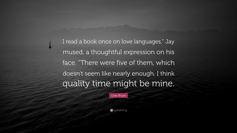 Grae Bryan Quote: “I read a book once on love languages,” Jay mused, a thoughtful expression on his face. “There were five of them, which doesn’t seem like nearly enough. I think quality time might be mine.”