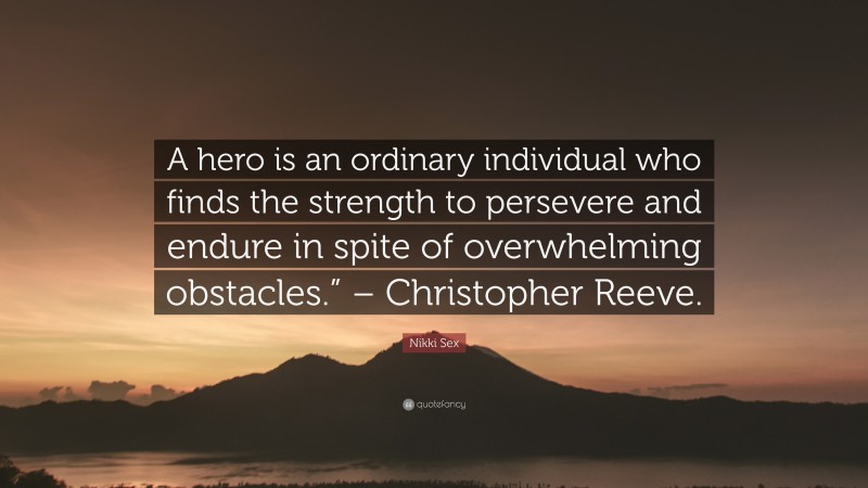 Nikki Sex Quote: “A hero is an ordinary individual who finds the strength to persevere and endure in spite of overwhelming obstacles.” – Christopher Reeve.”