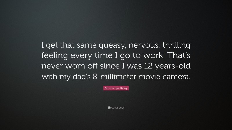 Steven Spielberg Quote: “I get that same queasy, nervous, thrilling feeling every time I go to work. That’s never worn off since I was 12 years-old with my dad’s 8-millimeter movie camera.”