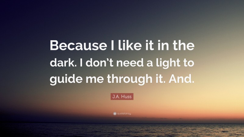 J.A. Huss Quote: “Because I like it in the dark. I don’t need a light to guide me through it. And.”