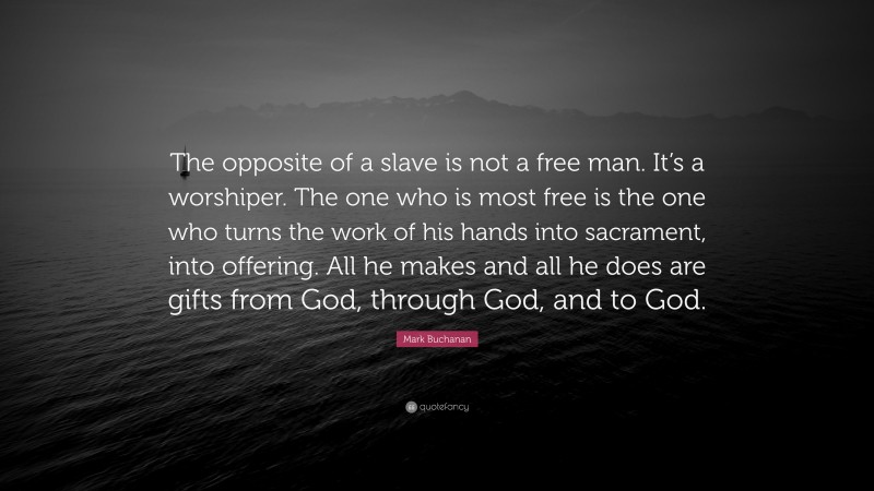 Mark Buchanan Quote: “The opposite of a slave is not a free man. It’s a worshiper. The one who is most free is the one who turns the work of his hands into sacrament, into offering. All he makes and all he does are gifts from God, through God, and to God.”