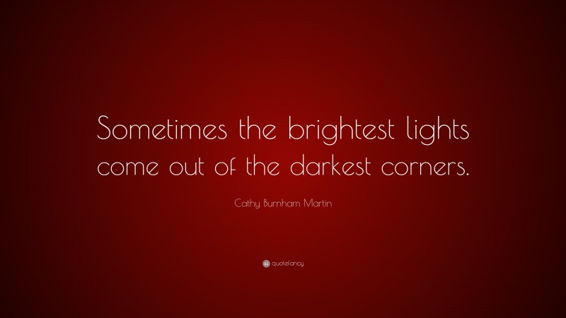 Cathy Burnham Martin Quote: “Sometimes the brightest lights come out of the darkest corners.”