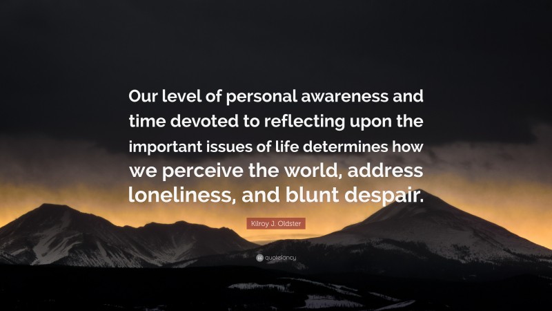 Kilroy J. Oldster Quote: “Our level of personal awareness and time devoted to reflecting upon the important issues of life determines how we perceive the world, address loneliness, and blunt despair.”