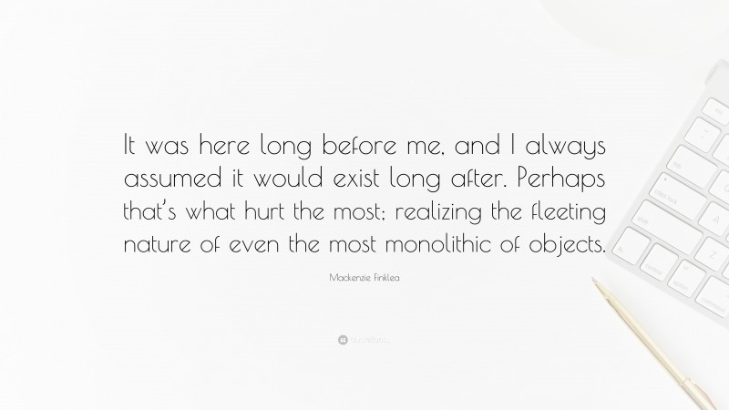Mackenzie Finklea Quote: “It was here long before me, and I always assumed it would exist long after. Perhaps that’s what hurt the most; realizing the fleeting nature of even the most monolithic of objects.”