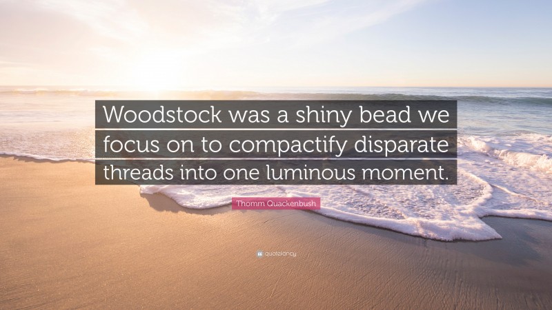 Thomm Quackenbush Quote: “Woodstock was a shiny bead we focus on to compactify disparate threads into one luminous moment.”