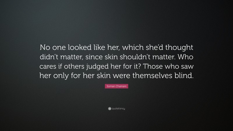 Soman Chainani Quote: “No one looked like her, which she’d thought didn’t matter, since skin shouldn’t matter. Who cares if others judged her for it? Those who saw her only for her skin were themselves blind.”