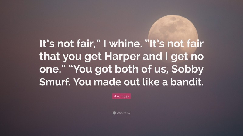 J.A. Huss Quote: “It’s not fair,” I whine. “It’s not fair that you get Harper and I get no one.” “You got both of us, Sobby Smurf. You made out like a bandit.”