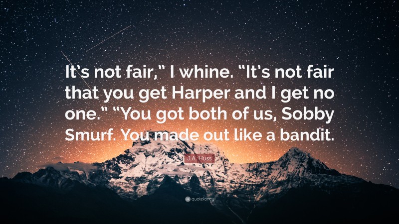 J.A. Huss Quote: “It’s not fair,” I whine. “It’s not fair that you get Harper and I get no one.” “You got both of us, Sobby Smurf. You made out like a bandit.”