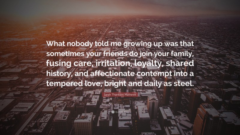 Sarah Thankam Mathews Quote: “What nobody told me growing up was that sometimes your friends do join your family, fusing care, irritation, loyalty, shared history, and affectionate contempt into a tempered love, bright and daily as steel.”