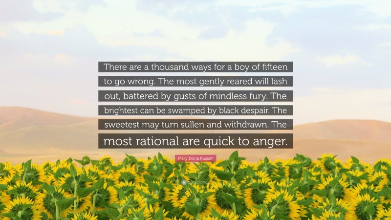 Mary Doria Russell Quote: “There are a thousand ways for a boy of fifteen to go wrong. The most gently reared will lash out, battered by gusts of mindless fury. The brightest can be swamped by black despair. The sweetest may turn sullen and withdrawn. The most rational are quick to anger.”