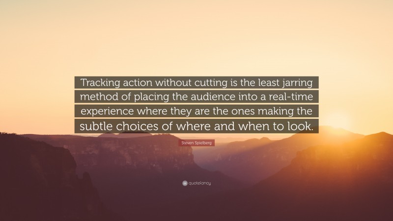 Steven Spielberg Quote: “Tracking action without cutting is the least jarring method of placing the audience into a real-time experience where they are the ones making the subtle choices of where and when to look.”