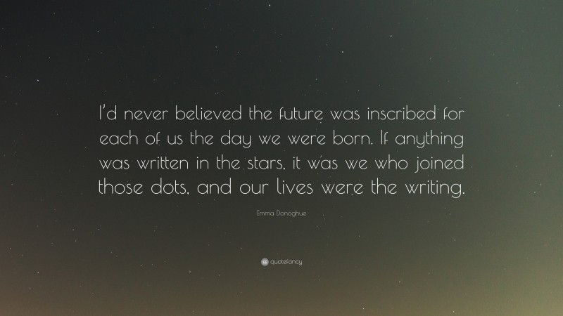 Emma Donoghue Quote: “I’d never believed the future was inscribed for each of us the day we were born. If anything was written in the stars, it was we who joined those dots, and our lives were the writing.”