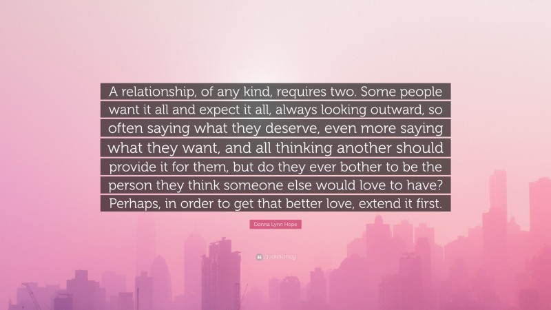 Donna Lynn Hope Quote: “A relationship, of any kind, requires two. Some people want it all and expect it all, always looking outward, so often saying what they deserve, even more saying what they want, and all thinking another should provide it for them, but do they ever bother to be the person they think someone else would love to have? Perhaps, in order to get that better love, extend it first.”