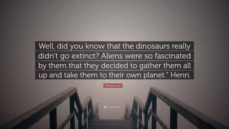 Pittacus Lore Quote: “Well, did you know that the dinosaurs really didn’t go extinct? Aliens were so fascinated by them that they decided to gather them all up and take them to their own planet.” Henri.”
