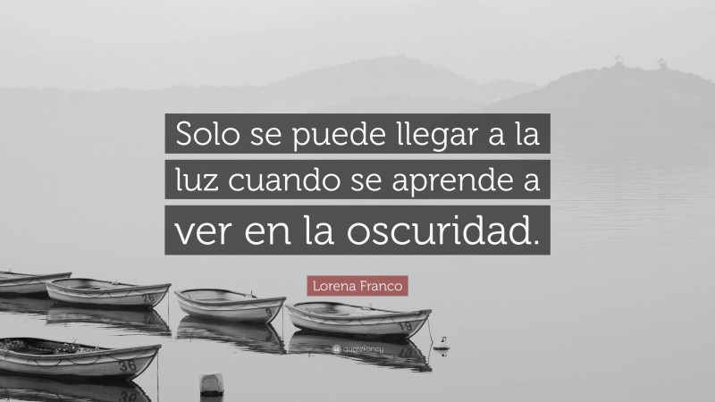 Lorena Franco Quote: “Solo se puede llegar a la luz cuando se aprende a ver en la oscuridad.”