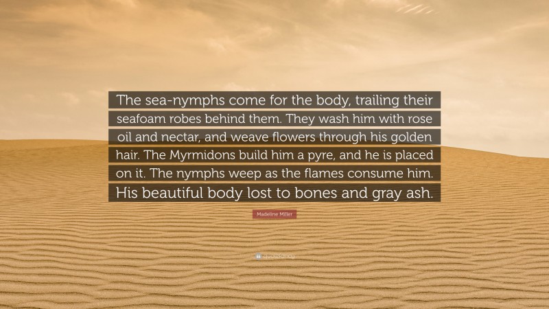 Madeline Miller Quote: “The sea-nymphs come for the body, trailing their seafoam robes behind them. They wash him with rose oil and nectar, and weave flowers through his golden hair. The Myrmidons build him a pyre, and he is placed on it. The nymphs weep as the flames consume him. His beautiful body lost to bones and gray ash.”