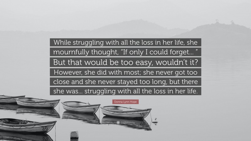 Donna Lynn Hope Quote: “While struggling with all the loss in her life, she mournfully thought, “If only I could forget... ” But that would be too easy, wouldn’t it? However, she did with most; she never got too close and she never stayed too long, but there she was... struggling with all the loss in her life.”