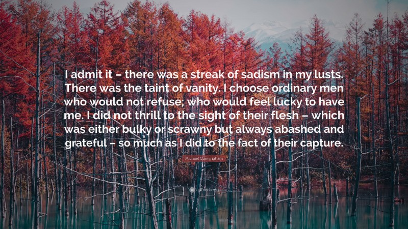 Michael Cunningham Quote: “I admit it – there was a streak of sadism in my lusts. There was the taint of vanity. I choose ordinary men who would not refuse; who would feel lucky to have me. I did not thrill to the sight of their flesh – which was either bulky or scrawny but always abashed and grateful – so much as I did to the fact of their capture.”