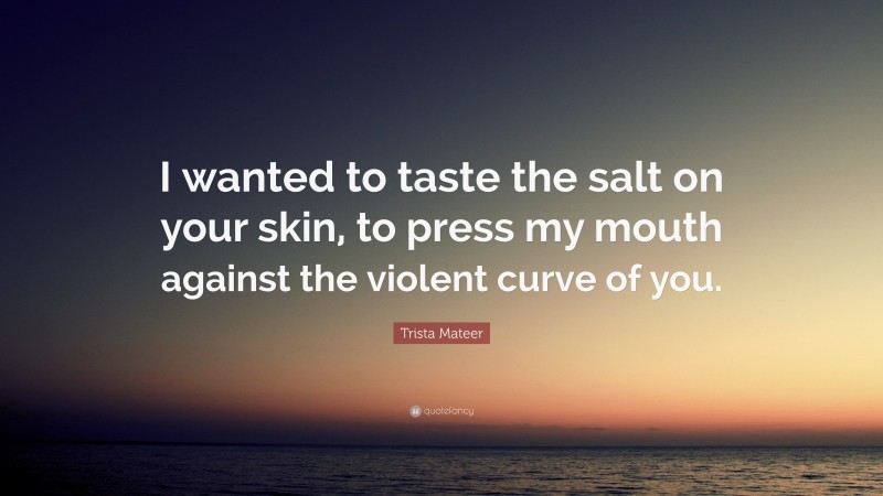 Trista Mateer Quote: “I wanted to taste the salt on your skin, to press my mouth against the violent curve of you.”