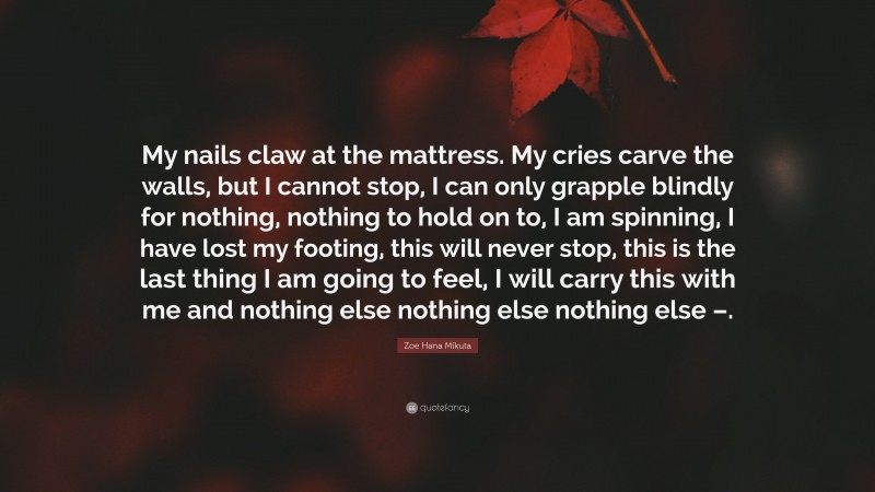 Zoe Hana Mikuta Quote: “My nails claw at the mattress. My cries carve the walls, but I cannot stop, I can only grapple blindly for nothing, nothing to hold on to, I am spinning, I have lost my footing, this will never stop, this is the last thing I am going to feel, I will carry this with me and nothing else nothing else nothing else –.”