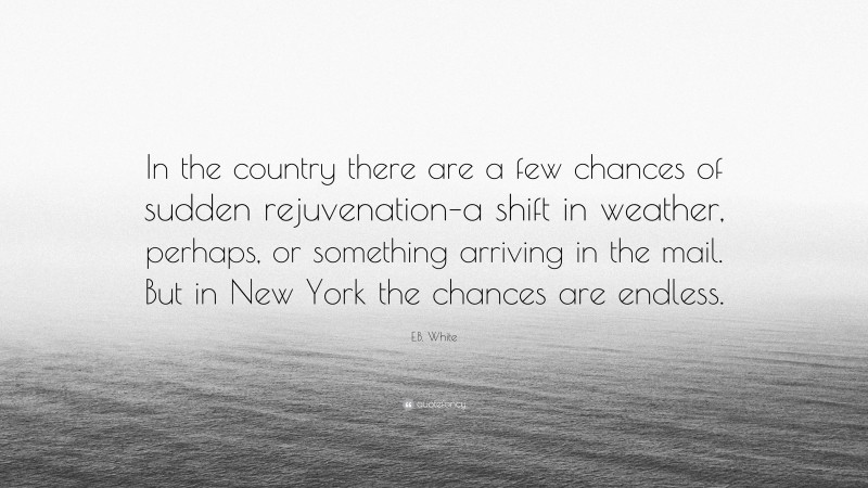 E.B. White Quote: “In the country there are a few chances of sudden rejuvenation–a shift in weather, perhaps, or something arriving in the mail. But in New York the chances are endless.”