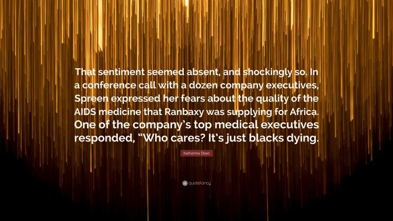 Katherine Eban Quote: “That sentiment seemed absent, and shockingly so. In a conference call with a dozen company executives, Spreen expressed her fears about the quality of the AIDS medicine that Ranbaxy was supplying for Africa. One of the company’s top medical executives responded, “Who cares? It’s just blacks dying.”