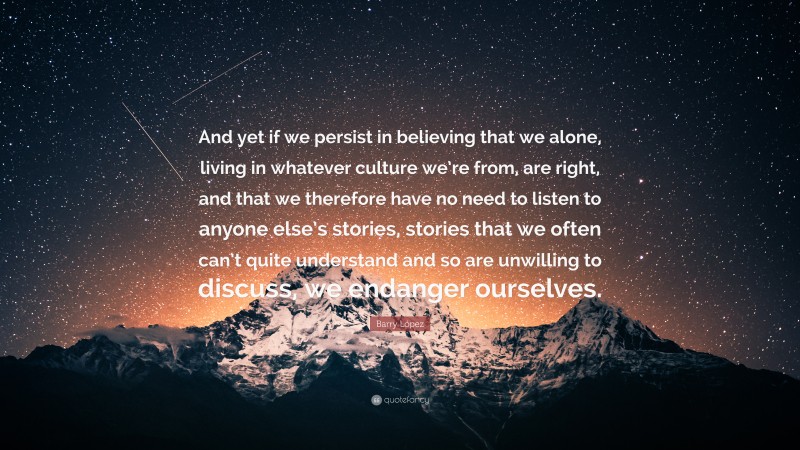 Barry López Quote: “And yet if we persist in believing that we alone, living in whatever culture we’re from, are right, and that we therefore have no need to listen to anyone else’s stories, stories that we often can’t quite understand and so are unwilling to discuss, we endanger ourselves.”