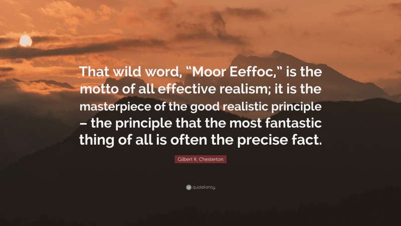 Gilbert K. Chesterton Quote: “That wild word, “Moor Eeffoc,” is the motto of all effective realism; it is the masterpiece of the good realistic principle – the principle that the most fantastic thing of all is often the precise fact.”