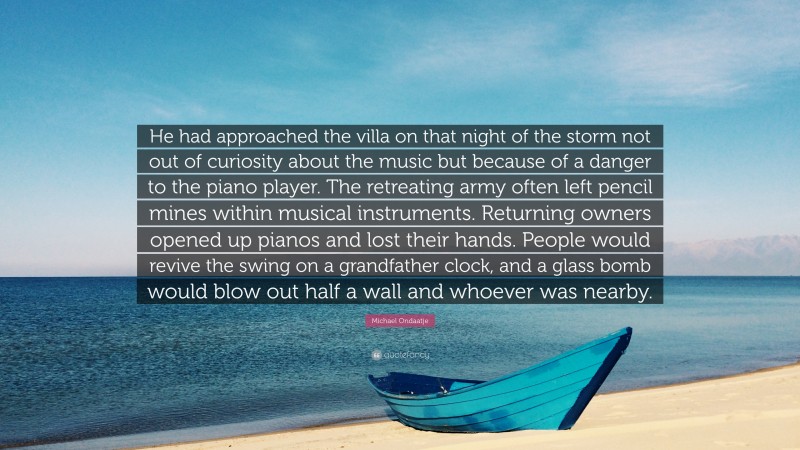 Michael Ondaatje Quote: “He had approached the villa on that night of the storm not out of curiosity about the music but because of a danger to the piano player. The retreating army often left pencil mines within musical instruments. Returning owners opened up pianos and lost their hands. People would revive the swing on a grandfather clock, and a glass bomb would blow out half a wall and whoever was nearby.”