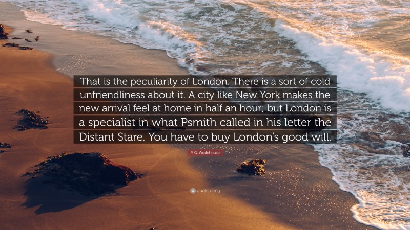P. G. Wodehouse Quote: “That is the peculiarity of London. There is a sort of cold unfriendliness about it. A city like New York makes the new arrival feel at home in half an hour; but London is a specialist in what Psmith called in his letter the Distant Stare. You have to buy London’s good will.”