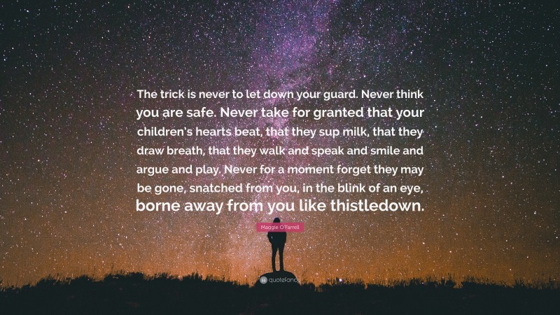 Maggie O'Farrell Quote: “The trick is never to let down your guard. Never think you are safe. Never take for granted that your children’s hearts beat, that they sup milk, that they draw breath, that they walk and speak and smile and argue and play. Never for a moment forget they may be gone, snatched from you, in the blink of an eye, borne away from you like thistledown.”