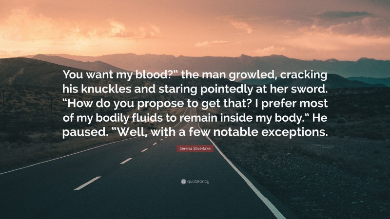 Serena Silverlake Quote: “You want my blood?” the man growled, cracking his knuckles and staring pointedly at her sword. “How do you propose to get that? I prefer most of my bodily fluids to remain inside my body.” He paused. “Well, with a few notable exceptions.”