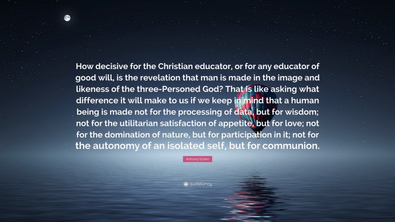 Anthony Esolen Quote: “How decisive for the Christian educator, or for any educator of good will, is the revelation that man is made in the image and likeness of the three-Personed God? That is like asking what difference it will make to us if we keep in mind that a human being is made not for the processing of data, but for wisdom; not for the utilitarian satisfaction of appetite, but for love; not for the domination of nature, but for participation in it; not for the autonomy of an isolated self, but for communion.”