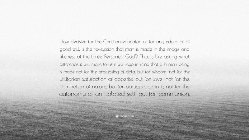 Anthony Esolen Quote: “How decisive for the Christian educator, or for any educator of good will, is the revelation that man is made in the image and likeness of the three-Personed God? That is like asking what difference it will make to us if we keep in mind that a human being is made not for the processing of data, but for wisdom; not for the utilitarian satisfaction of appetite, but for love; not for the domination of nature, but for participation in it; not for the autonomy of an isolated self, but for communion.”