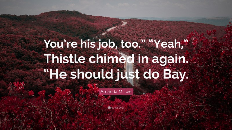 Amanda M. Lee Quote: “You’re his job, too.” “Yeah,” Thistle chimed in again. “He should just do Bay.”