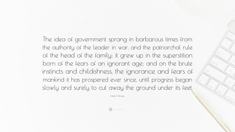 Frank H Brooks Quote: “The idea of government sprang in barbarous times from the authority of the leader in war, and the patriarchal rule of the head of the family; it grew up in the superstition born of the fears of an ignorant age; and on the brute instincts and childishness, the ignorance and fears of mankind it has prospered ever since, until progress began slowly and surely to cut away the ground under its feet.”