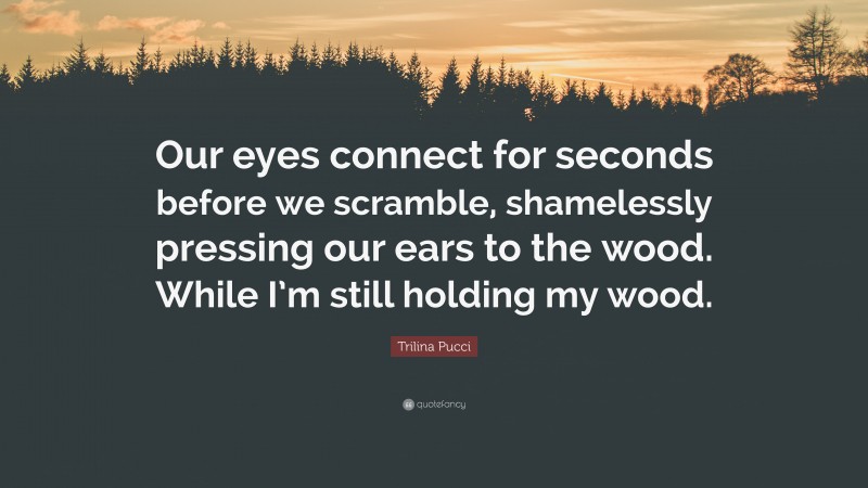 Trilina Pucci Quote: “Our eyes connect for seconds before we scramble, shamelessly pressing our ears to the wood. While I’m still holding my wood.”