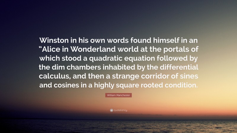 William Manchester Quote: “Winston in his own words found himself in an “Alice in Wonderland world at the portals of which stood a quadratic equation followed by the dim chambers inhabited by the differential calculus, and then a strange corridor of sines and cosines in a highly square rooted condition.”