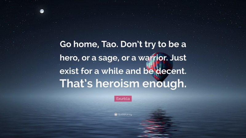 Exurb1a Quote: “Go home, Tao. Don’t try to be a hero, or a sage, or a warrior. Just exist for a while and be decent. That’s heroism enough.”