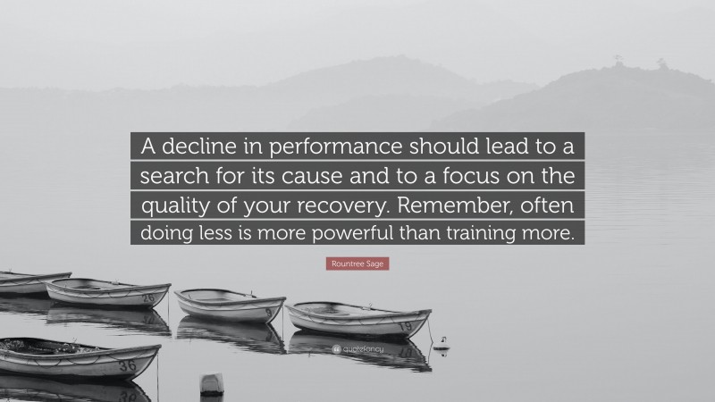 Rountree Sage Quote: “A decline in performance should lead to a search for its cause and to a focus on the quality of your recovery. Remember, often doing less is more powerful than training more.”