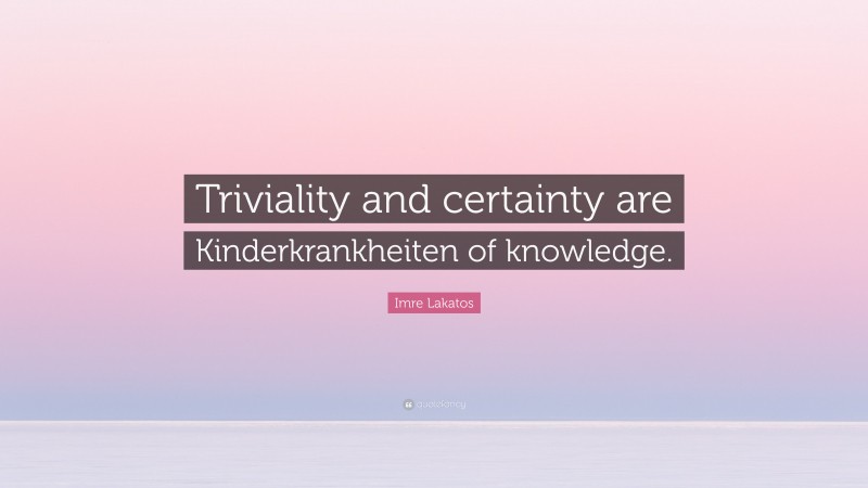 Imre Lakatos Quote: “Triviality and certainty are Kinderkrankheiten of knowledge.”